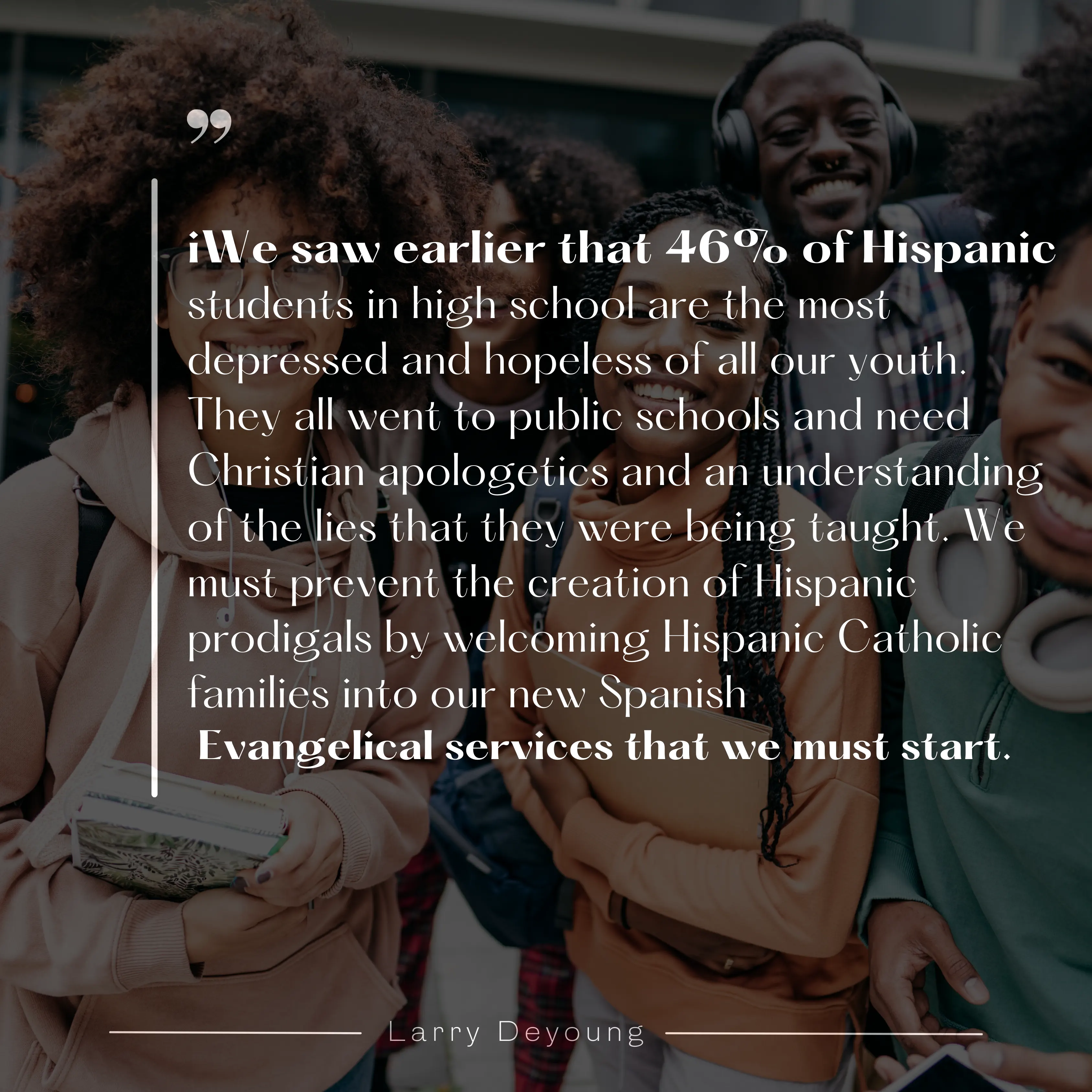We saw earlier that 46% of Hispanic students in high school are the most depressed and hopeless of all our youth. They all went to public schools and need Christian apologetics and an understanding of the lies that they were being taught. We must prevent the creation of Hispanic prodigals by welcoming Hispanic Catholic families into our new Spanish Evangelical services that we must start.